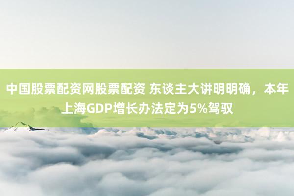 中国股票配资网股票配资 东谈主大讲明明确，本年上海GDP增长办法定为5%驾驭