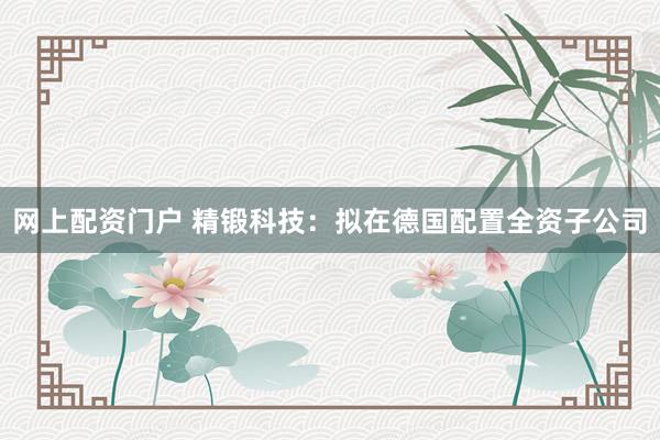 网上配资门户 精锻科技：拟在德国配置全资子公司