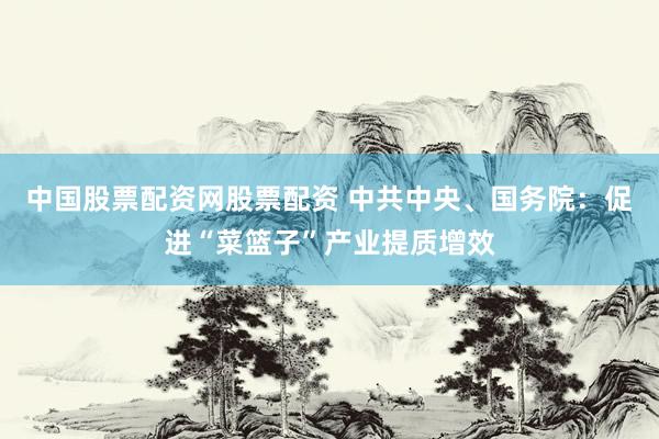 中国股票配资网股票配资 中共中央、国务院：促进“菜篮子”产业提质增效