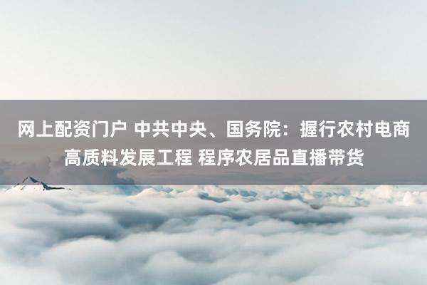网上配资门户 中共中央、国务院：握行农村电商高质料发展工程 程序农居品直播带货