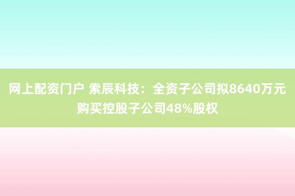 网上配资门户 索辰科技：全资子公司拟8640万元购买控股子公司48%股权
