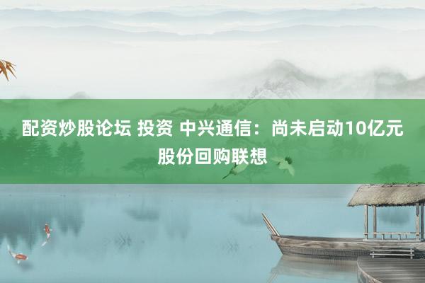 配资炒股论坛 投资 中兴通信：尚未启动10亿元股份回购联想