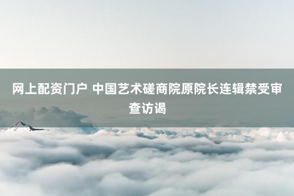 网上配资门户 中国艺术磋商院原院长连辑禁受审查访谒