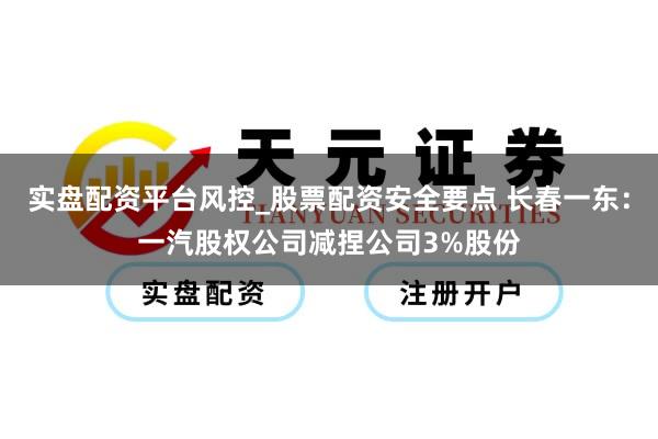 实盘配资平台风控_股票配资安全要点 长春一东：一汽股权公司减捏公司3%股份