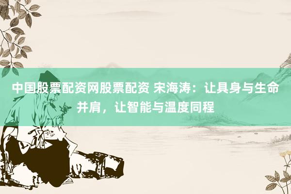 中国股票配资网股票配资 宋海涛：让具身与生命并肩，让智能与温度同程