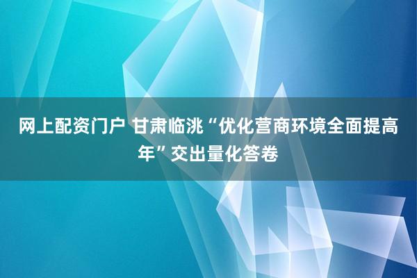 网上配资门户 甘肃临洮“优化营商环境全面提高年”交出量化答卷