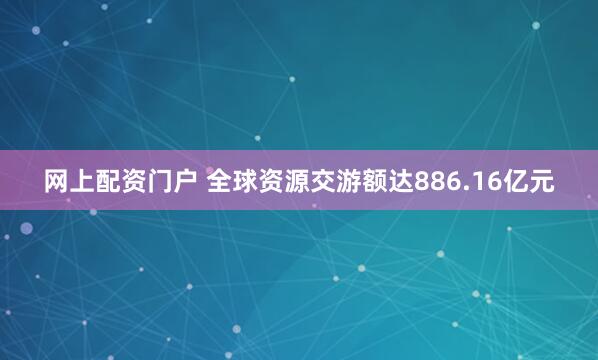 网上配资门户 全球资源交游额达886.16亿元