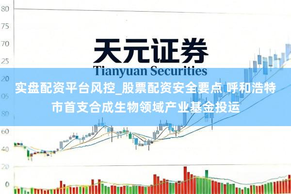 实盘配资平台风控_股票配资安全要点 呼和浩特市首支合成生物领域产业基金投运
