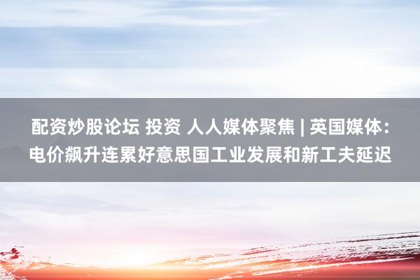 配资炒股论坛 投资 人人媒体聚焦 | 英国媒体：电价飙升连累好意思国工业发展和新工夫延迟