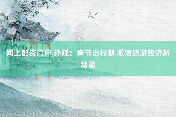 网上配资门户 外媒：春节出行潮 激活旅游经济新动能