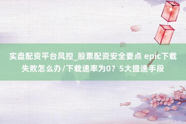 实盘配资平台风控_股票配资安全要点 epic下载失败怎么办/下载速率为0？5大提速手段