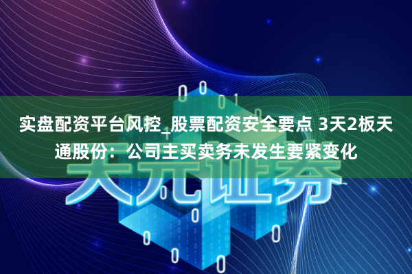 实盘配资平台风控_股票配资安全要点 3天2板天通股份：公司主买卖务未发生要紧变化