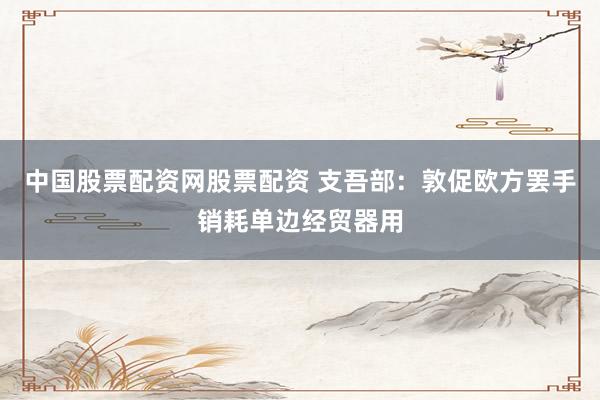 中国股票配资网股票配资 支吾部：敦促欧方罢手销耗单边经贸器用