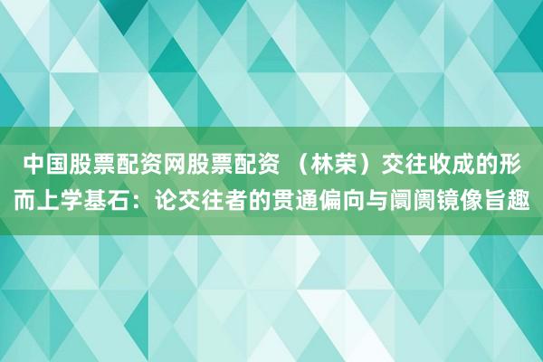 中国股票配资网股票配资 （林荣）交往收成的形而上学基石：论交往者的贯通偏向与阛阓镜像旨趣