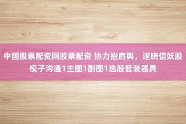 中国股票配资网股票配资 协力抬肩舆，邃晓信妖股模子沟通1主图1副图1选股套装器具
