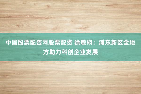 中国股票配资网股票配资 徐敏栩：浦东新区全地方助力科创企业发展