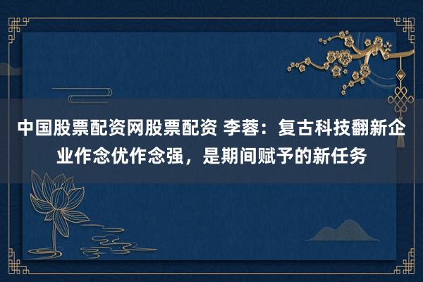 中国股票配资网股票配资 李蓉：复古科技翻新企业作念优作念强，是期间赋予的新任务