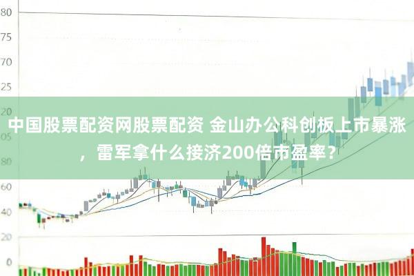 中国股票配资网股票配资 金山办公科创板上市暴涨，雷军拿什么接济200倍市盈率？