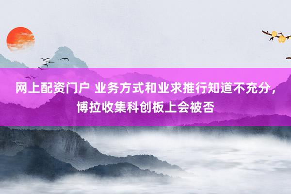 网上配资门户 业务方式和业求推行知道不充分，博拉收集科创板上会被否