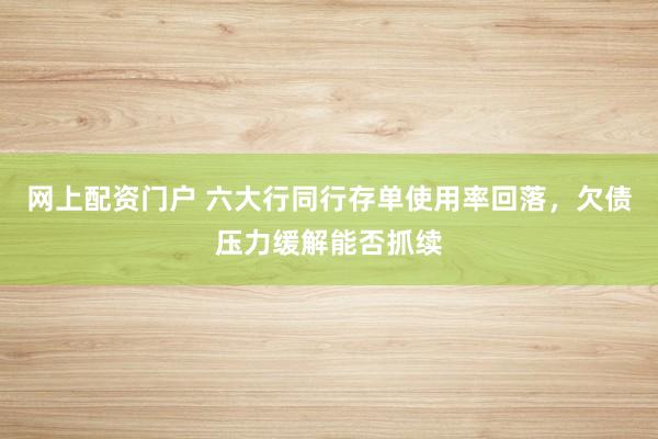 网上配资门户 六大行同行存单使用率回落，欠债压力缓解能否抓续