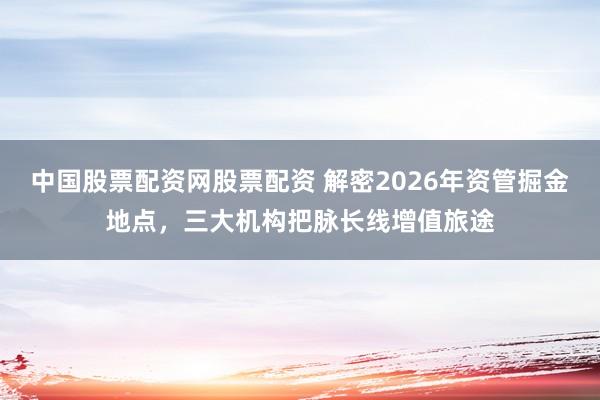 中国股票配资网股票配资 解密2026年资管掘金地点，三大机构把脉长线增值旅途