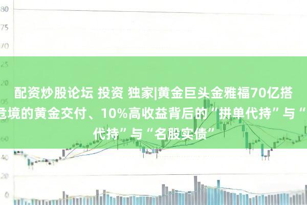 配资炒股论坛 投资 独家|黄金巨头金雅福70亿搭理爆雷：危境的黄金交付、10%高收益背后的“拼单代持”与“名股实债”