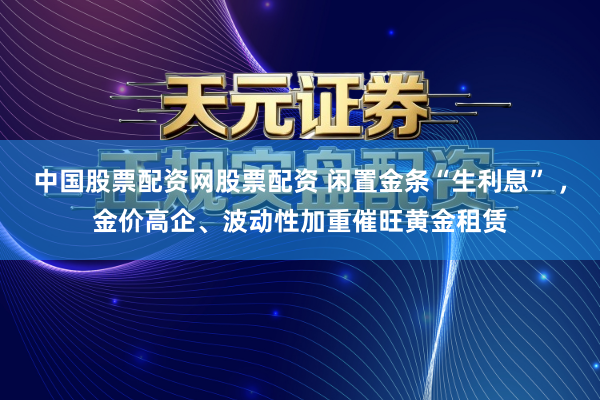 中国股票配资网股票配资 闲置金条“生利息” ，金价高企、波动性加重催旺黄金租赁