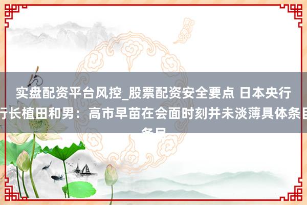 实盘配资平台风控_股票配资安全要点 日本央行行长植田和男：高市早苗在会面时刻并未淡薄具体条目