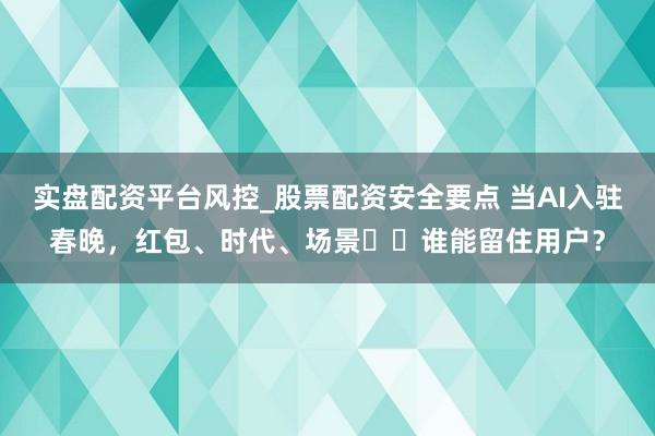 实盘配资平台风控_股票配资安全要点 当AI入驻春晚，红包、时代、场景⋯⋯谁能留住用户？