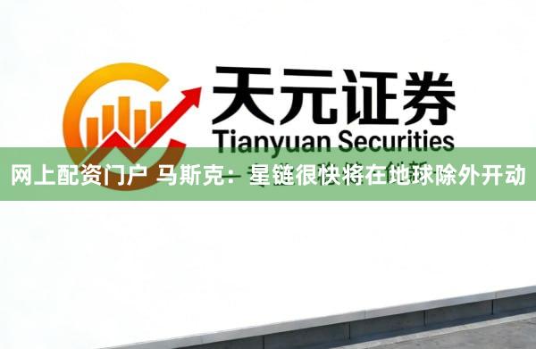 网上配资门户 马斯克：星链很快将在地球除外开动