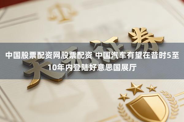 中国股票配资网股票配资 中国汽车有望在昔时5至10年内登陆好意思国展厅