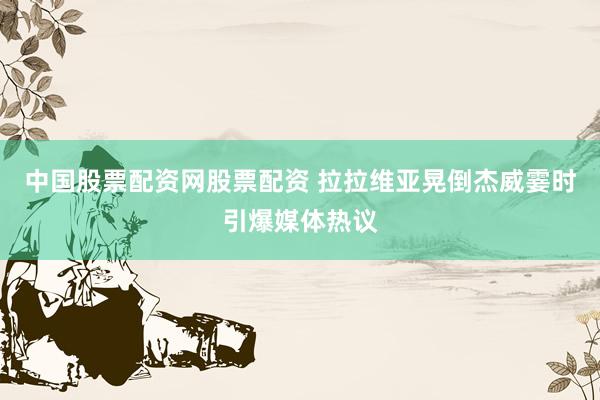 中国股票配资网股票配资 拉拉维亚晃倒杰威霎时引爆媒体热议