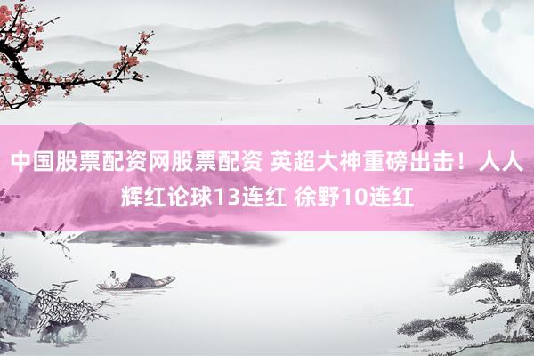 中国股票配资网股票配资 英超大神重磅出击！人人辉红论球13连红 徐野10连红