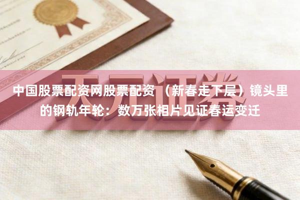 中国股票配资网股票配资 （新春走下层）镜头里的钢轨年轮：数万张相片见证春运变迁