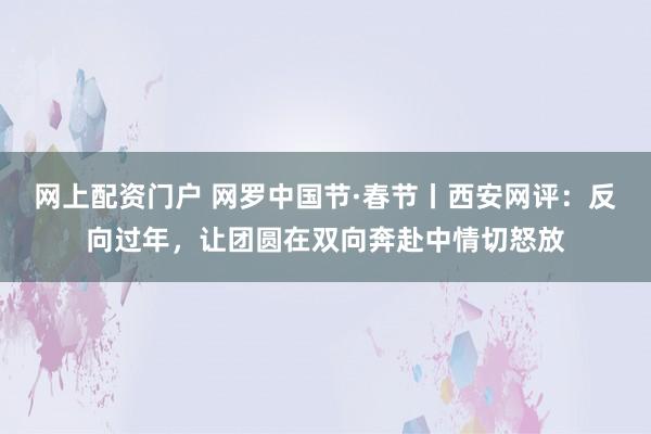 网上配资门户 网罗中国节·春节丨西安网评：反向过年，让团圆在双向奔赴中情切怒放