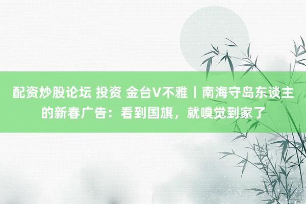 配资炒股论坛 投资 金台V不雅丨南海守岛东谈主的新春广告：看到国旗，就嗅觉到家了