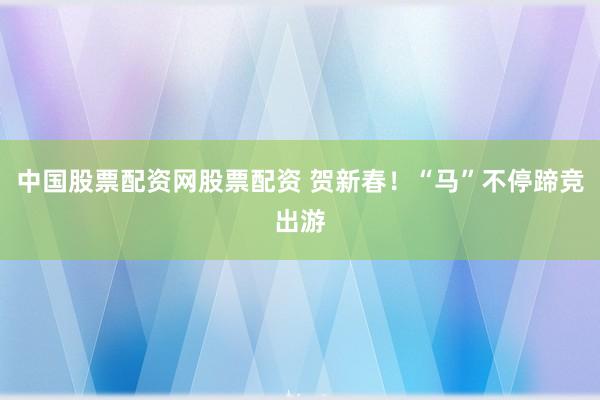 中国股票配资网股票配资 贺新春！“马”不停蹄竞出游