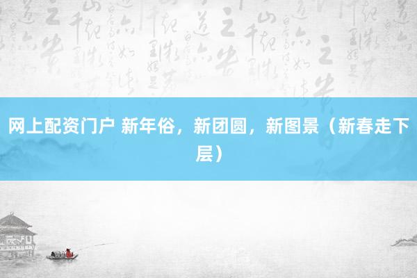 网上配资门户 新年俗，新团圆，新图景（新春走下层）