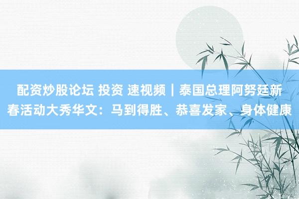 配资炒股论坛 投资 速视频｜泰国总理阿努廷新春活动大秀华文：马到得胜、恭喜发家、身体健康