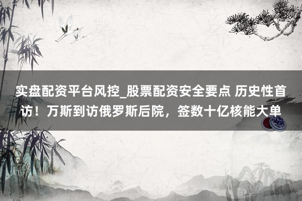实盘配资平台风控_股票配资安全要点 历史性首访！万斯到访俄罗斯后院，签数十亿核能大单