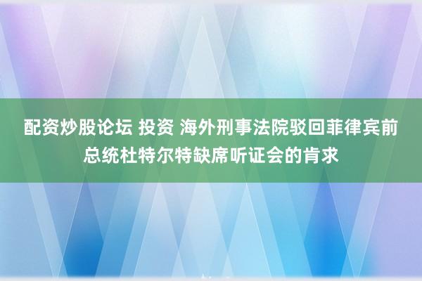 配资炒股论坛 投资 海外刑事法院驳回菲律宾前总统杜特尔特缺席听证会的肯求