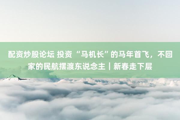 配资炒股论坛 投资 “马机长”的马年首飞，不回家的民航摆渡东说念主｜新春走下层