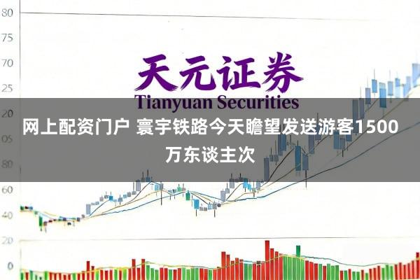 网上配资门户 寰宇铁路今天瞻望发送游客1500万东谈主次