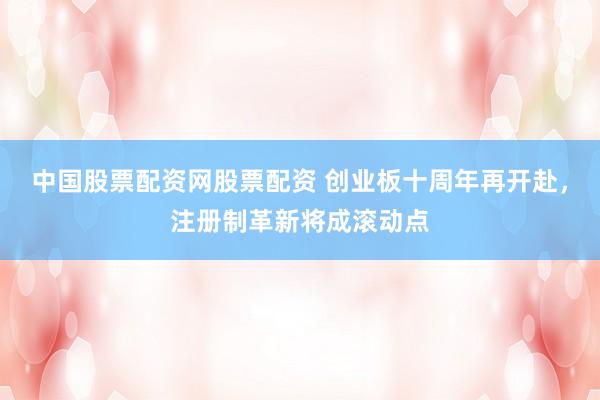 中国股票配资网股票配资 创业板十周年再开赴，注册制革新将成滚动点
