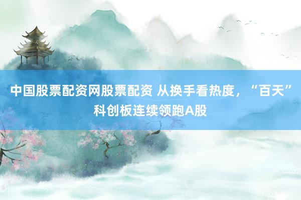中国股票配资网股票配资 从换手看热度，“百天”科创板连续领跑A股