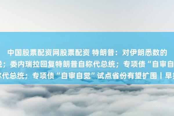 中国股票配资网股票配资 特朗普：对伊朗悉数的贸易伙伴征收25%关税；委内瑞拉回复特朗普自称代总统；专项债“自审自觉”试点省份有望扩围丨早报
