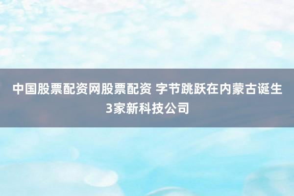 中国股票配资网股票配资 字节跳跃在内蒙古诞生3家新科技公司