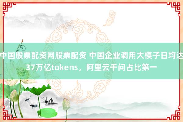 中国股票配资网股票配资 中国企业调用大模子日均达37万亿tokens，阿里云千问占比第一