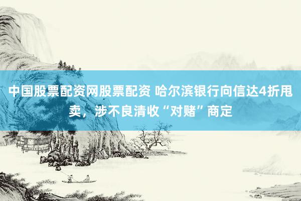 中国股票配资网股票配资 哈尔滨银行向信达4折甩卖，涉不良清收“对赌”商定