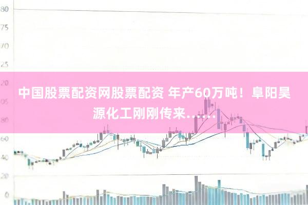 中国股票配资网股票配资 年产60万吨！阜阳昊源化工刚刚传来……